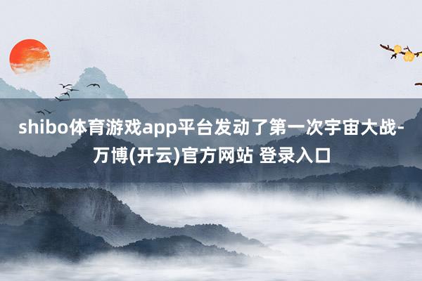 shibo体育游戏app平台发动了第一次宇宙大战-万博(开云)官方网站 登录入口