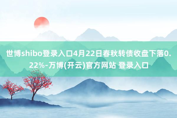 世博shibo登录入口4月22日春秋转债收盘下落0.22%-万博(开云)官方网站 登录入口