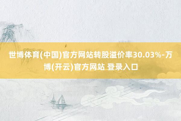世博体育(中国)官方网站转股溢价率30.03%-万博(开云)官方网站 登录入口