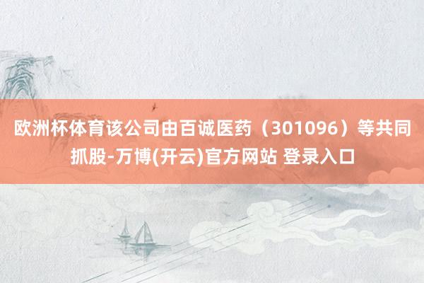 欧洲杯体育该公司由百诚医药（301096）等共同抓股-万博(开云)官方网站 登录入口