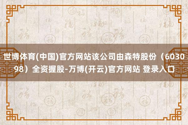 世博体育(中国)官方网站该公司由森特股份（603098）全资握股-万博(开云)官方网站 登录入口