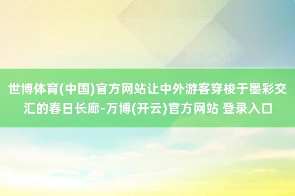 世博体育(中国)官方网站让中外游客穿梭于墨彩交汇的春日长廊-万博(开云)官方网站 登录入口