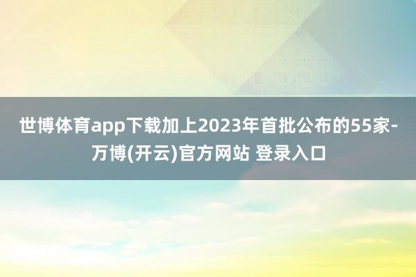 世博体育app下载加上2023年首批公布的55家-万博(开云)官方网站 登录入口