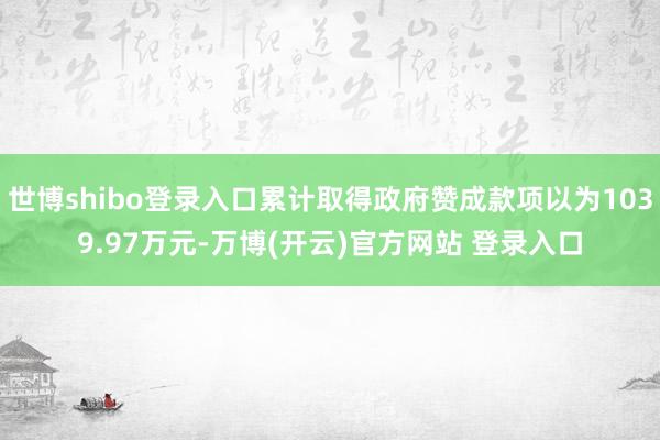 世博shibo登录入口累计取得政府赞成款项以为1039.97万元-万博(开云)官方网站 登录入口