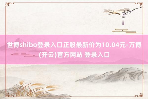 世博shibo登录入口正股最新价为10.04元-万博(开云)官方网站 登录入口
