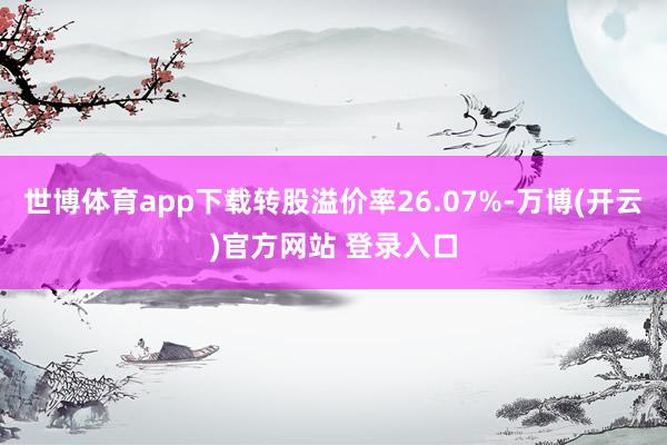 世博体育app下载转股溢价率26.07%-万博(开云)官方网站 登录入口