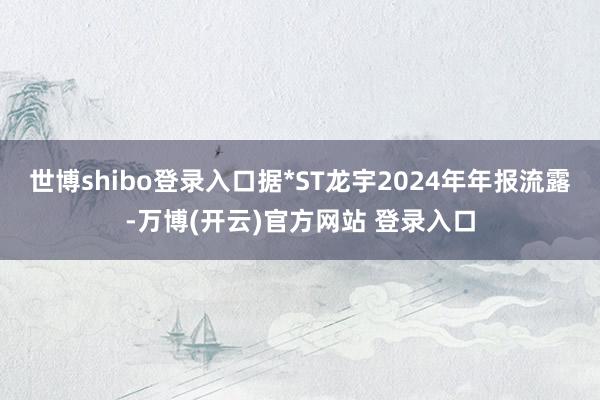 世博shibo登录入口据*ST龙宇2024年年报流露-万博(开云)官方网站 登录入口