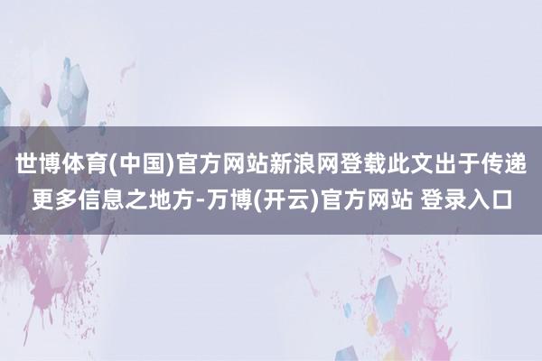 世博体育(中国)官方网站新浪网登载此文出于传递更多信息之地方-万博(开云)官方网站 登录入口