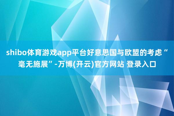 shibo体育游戏app平台好意思国与欧盟的考虑“毫无施展”-万博(开云)官方网站 登录入口