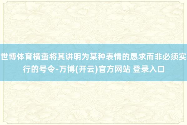 世博体育横蛮将其讲明为某种表情的恳求而非必须实行的号令-万博(开云)官方网站 登录入口
