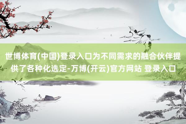 世博体育(中国)登录入口为不同需求的融合伙伴提供了各种化选定-万博(开云)官方网站 登录入口