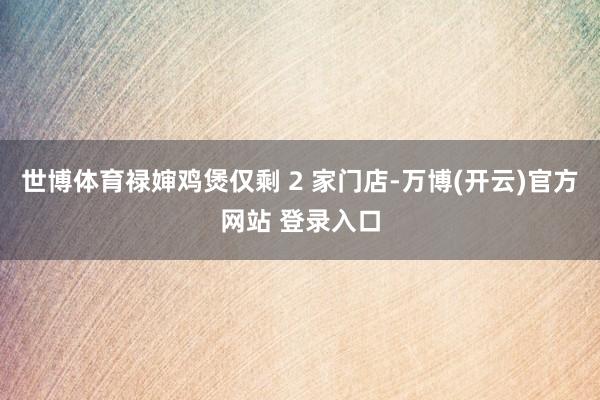 世博体育禄婶鸡煲仅剩 2 家门店-万博(开云)官方网站 登录入口