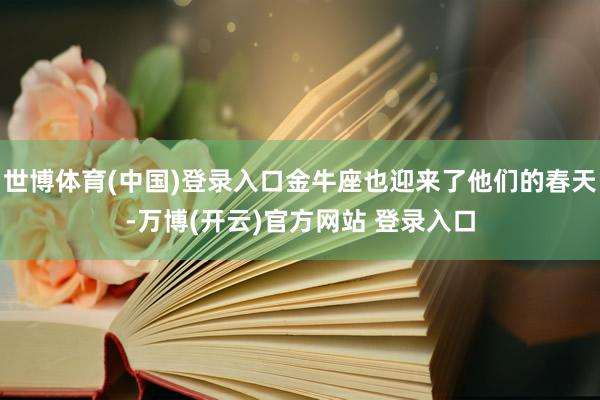 世博体育(中国)登录入口金牛座也迎来了他们的春天-万博(开云)官方网站 登录入口