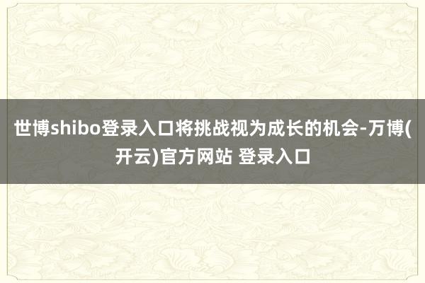 世博shibo登录入口将挑战视为成长的机会-万博(开云)官方网站 登录入口
