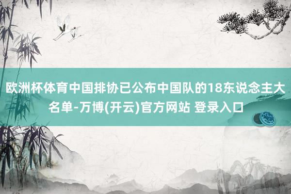 欧洲杯体育中国排协已公布中国队的18东说念主大名单-万博(开云)官方网站 登录入口