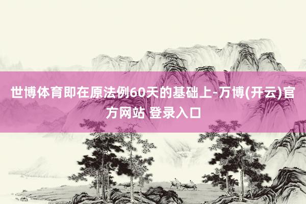 世博体育即在原法例60天的基础上-万博(开云)官方网站 登录入口