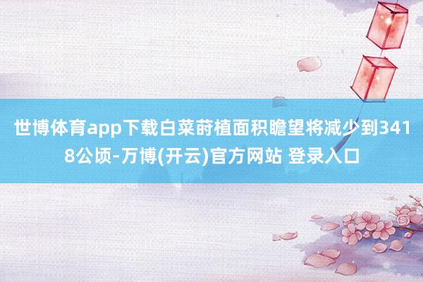 世博体育app下载白菜莳植面积瞻望将减少到3418公顷-万博(开云)官方网站 登录入口