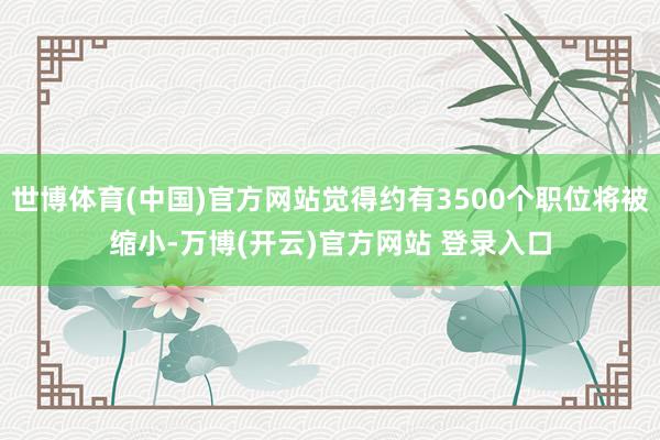 世博体育(中国)官方网站觉得约有3500个职位将被缩小-万博(开云)官方网站 登录入口