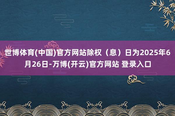 世博体育(中国)官方网站除权（息）日为2025年6月26日-万博(开云)官方网站 登录入口