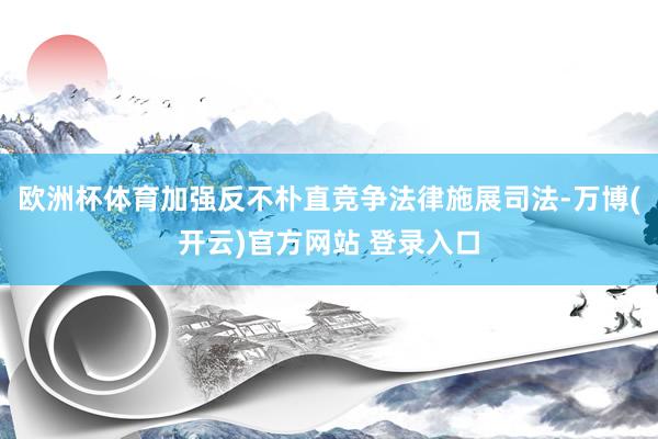 欧洲杯体育加强反不朴直竞争法律施展司法-万博(开云)官方网站 登录入口