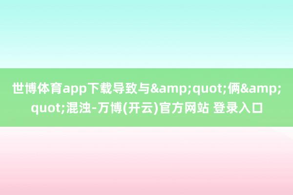 世博体育app下载导致与&quot;俩&quot;混浊-万博(开云)官方网站 登录入口