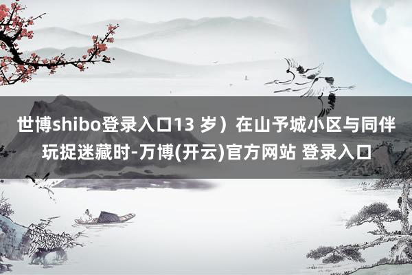 世博shibo登录入口13 岁）在山予城小区与同伴玩捉迷藏时-万博(开云)官方网站 登录入口