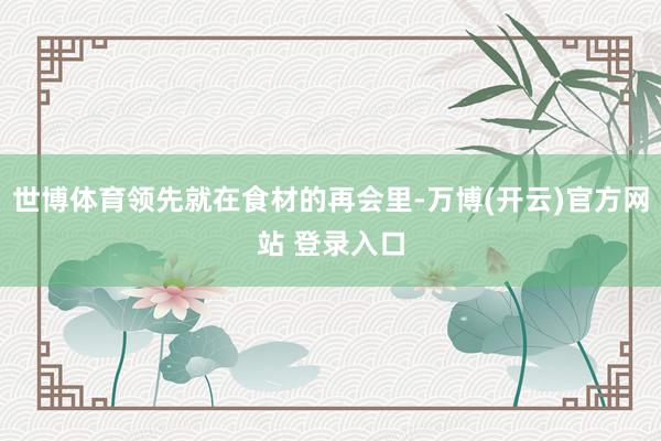 世博体育领先就在食材的再会里-万博(开云)官方网站 登录入口