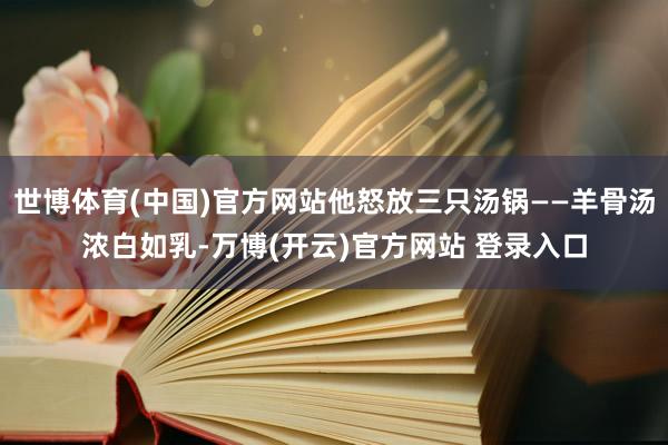 世博体育(中国)官方网站他怒放三只汤锅——羊骨汤浓白如乳-万博(开云)官方网站 登录入口