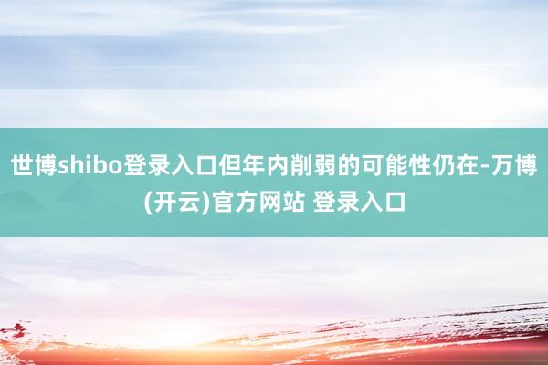 世博shibo登录入口但年内削弱的可能性仍在-万博(开云)官方网站 登录入口
