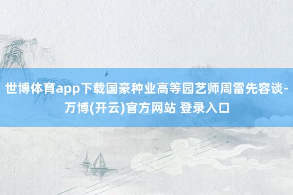 世博体育app下载国豪种业高等园艺师周雷先容谈-万博(开云)官方网站 登录入口