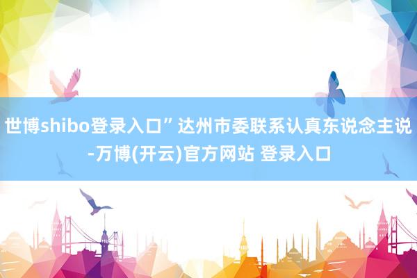 世博shibo登录入口”达州市委联系认真东说念主说-万博(开云)官方网站 登录入口