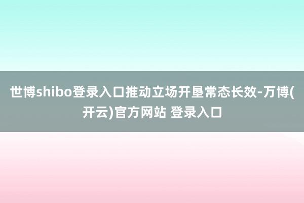 世博shibo登录入口推动立场开垦常态长效-万博(开云)官方网站 登录入口