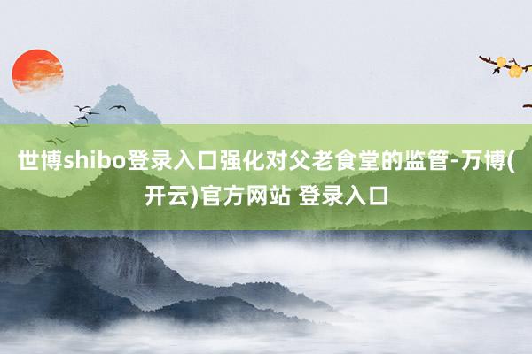 世博shibo登录入口强化对父老食堂的监管-万博(开云)官方网站 登录入口