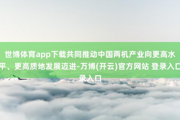 世博体育app下载共同推动中国两机产业向更高水平、更高质地发展迈进-万博(开云)官方网站 登录入口