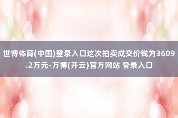 世博体育(中国)登录入口这次拍卖成交价钱为3609.2万元-万博(开云)官方网站 登录入口