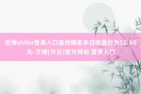世博shibo登录入口富创精密本日收盘价为52.60元-万博(开云)官方网站 登录入口