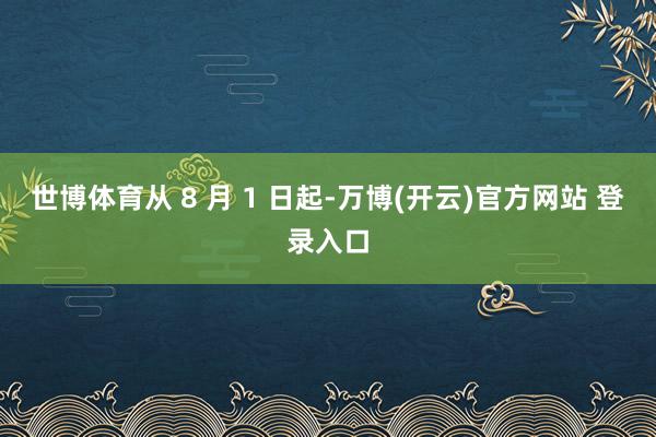 世博体育从 8 月 1 日起-万博(开云)官方网站 登录入口