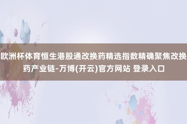 欧洲杯体育恒生港股通改换药精选指数精确聚焦改换药产业链-万博(开云)官方网站 登录入口