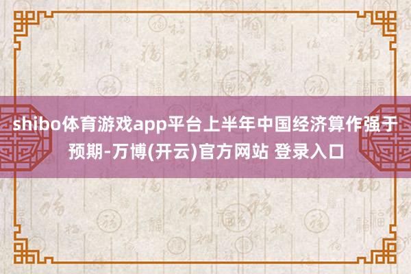 shibo体育游戏app平台上半年中国经济算作强于预期-万博(开云)官方网站 登录入口