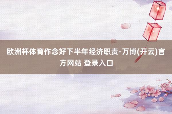 欧洲杯体育作念好下半年经济职责-万博(开云)官方网站 登录入口