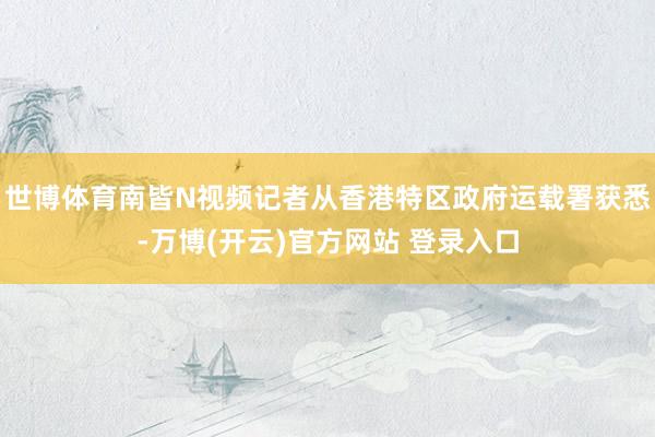 世博体育南皆N视频记者从香港特区政府运载署获悉-万博(开云)官方网站 登录入口