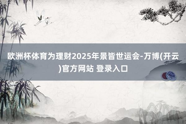 欧洲杯体育为理财2025年景皆世运会-万博(开云)官方网站 登录入口