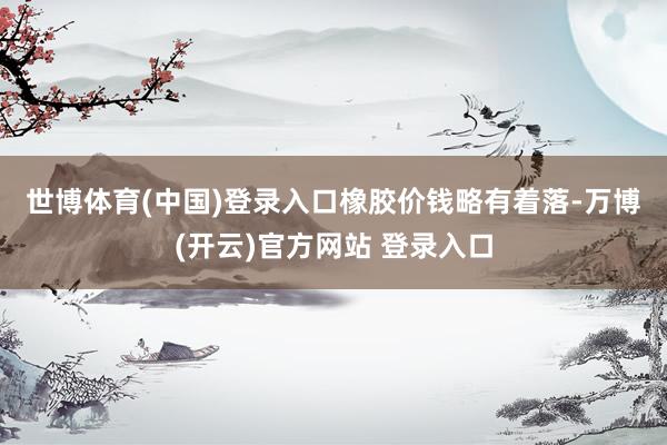 世博体育(中国)登录入口　　橡胶价钱略有着落-万博(开云)官方网站 登录入口