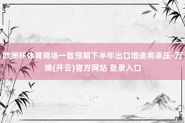 欧洲杯体育商场一致预期下半年出口增速将承压-万博(开云)官方网站 登录入口