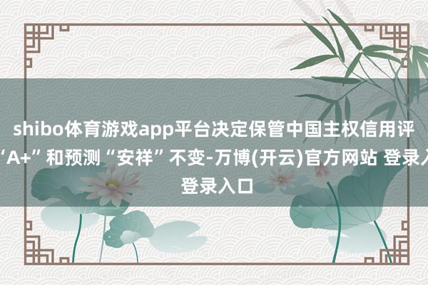 shibo体育游戏app平台决定保管中国主权信用评级“A+”和预测“安祥”不变-万博(开云)官方网站 登录入口