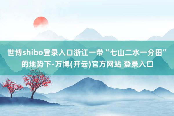 世博shibo登录入口浙江一带“七山二水一分田”的地势下-万博(开云)官方网站 登录入口