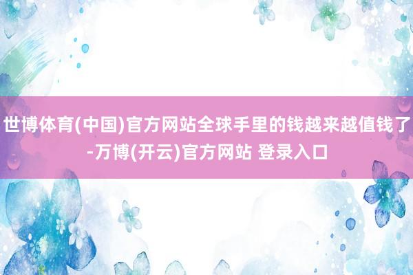 世博体育(中国)官方网站全球手里的钱越来越值钱了-万博(开云)官方网站 登录入口