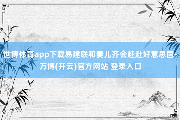世博体育app下载易建联和妻儿齐会赶赴好意思国-万博(开云)官方网站 登录入口