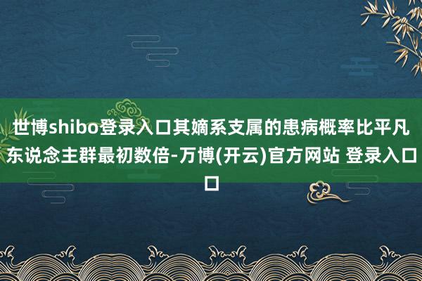 世博shibo登录入口其嫡系支属的患病概率比平凡东说念主群最初数倍-万博(开云)官方网站 登录入口