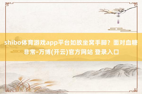 shibo体育游戏app平台如故坐窝手脚？面对血糖非常-万博(开云)官方网站 登录入口